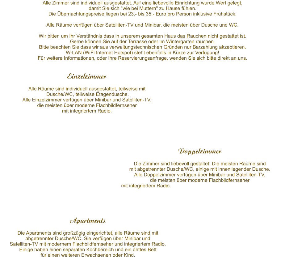 Alle Zimmer sind individuell ausgestattet. Auf eine liebevolle Einrichtung wurde Wert gelegt,  damit Sie sich "wie bei Muttern" zu Hause fhlen.  Die bernachtungspreise liegen bei 25 - 45 pro Person.  Alle Rume verfgen ber Satelliten-TV.  Wir bitten um Ihr Verstndnis dass in unserem gesamten Haus das Rauchen nicht gestattet ist.  Gerne knnen Sie auf der Terrasse oder im Wintergarten rauchen. W-LAN steht ebenfalls zur Verfgung! Fr weitere Informationen, oder Ihre Reservierungsanfrage, wenden Sie sich bitte direkt an per email (info@pensionmonika.de) oder telefonisch (06123/71271) an uns. 